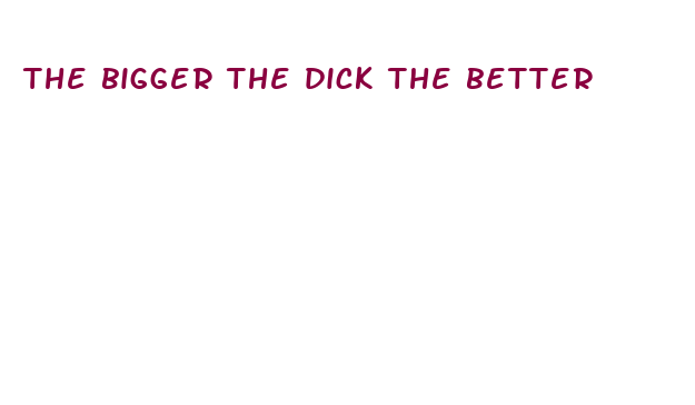 the bigger the dick the better