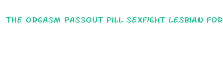 the orgasm passout pill sexfight lesbian forced sex fight filestube