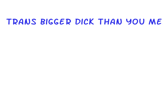 trans bigger dick than you meme