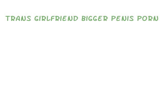 trans girlfriend bigger penis porn