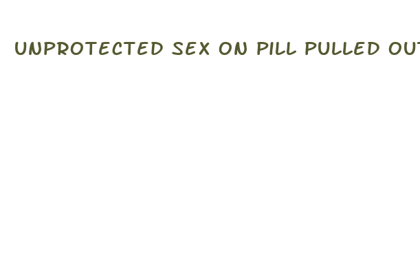 unprotected sex on pill pulled out