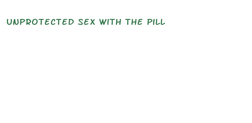 unprotected sex with the pill