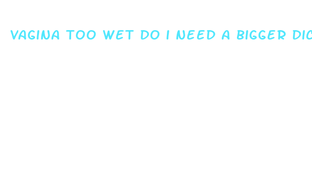 vagina too wet do i need a bigger dick