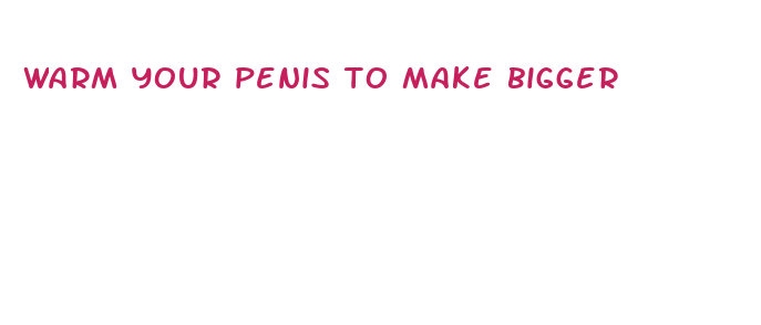 warm your penis to make bigger