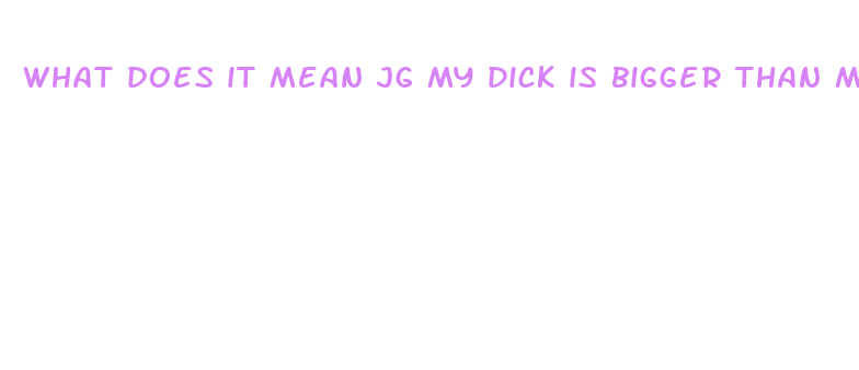 what does it mean jg my dick is bigger than my hsnf