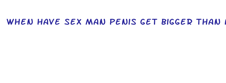 when have sex man penis get bigger than normal