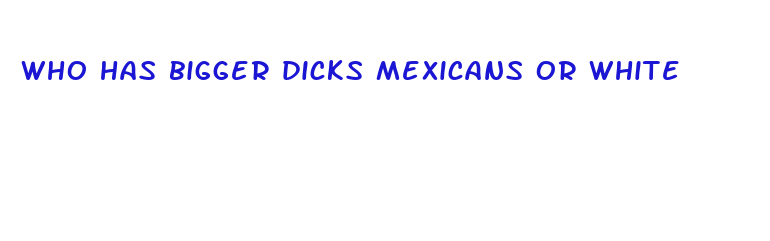 who has bigger dicks mexicans or white