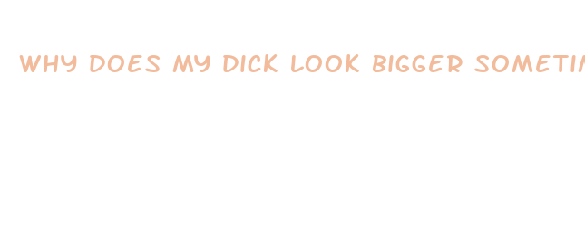 why does my dick look bigger sometimes