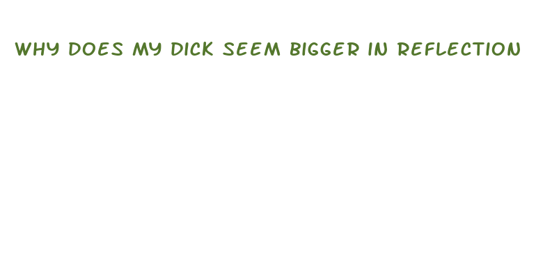 why does my dick seem bigger in reflection