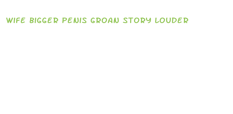 wife bigger penis groan story louder