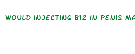 would injecting b12 in penis make more bigger n frim