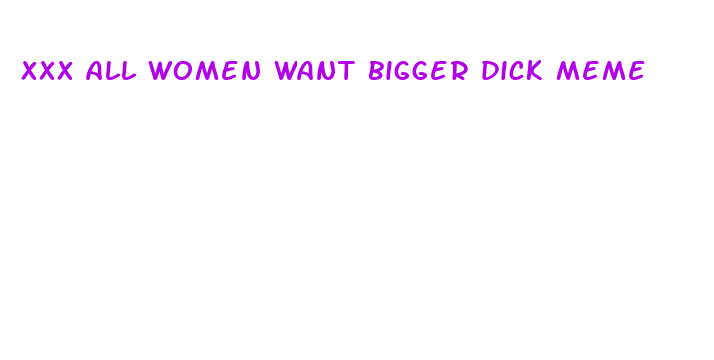 xxx all women want bigger dick meme