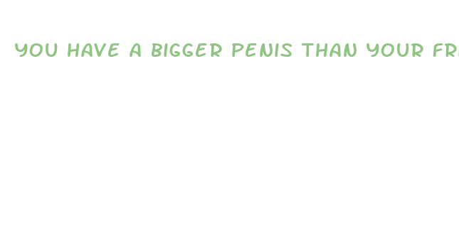 you have a bigger penis than your friends