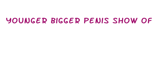 younger bigger penis show off bragging