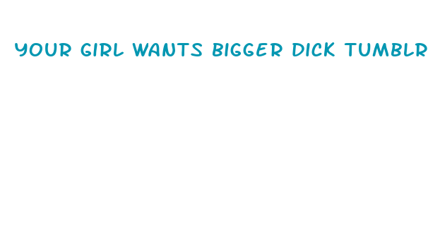 your girl wants bigger dick tumblr