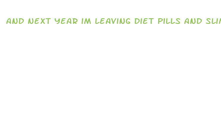 and next year im leaving diet pills and slim fast