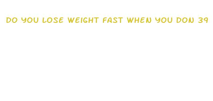 do you lose weight fast when you don 39