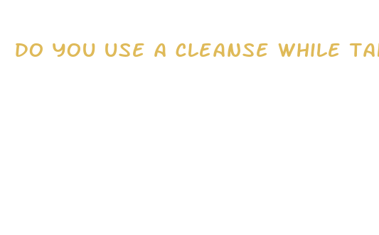 do you use a cleanse while taking diet pills