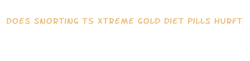 does snorting t5 xtreme gold diet pills hurft