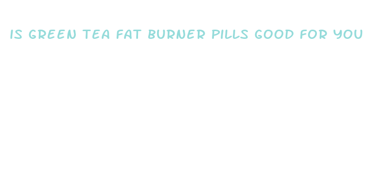 is green tea fat burner pills good for you