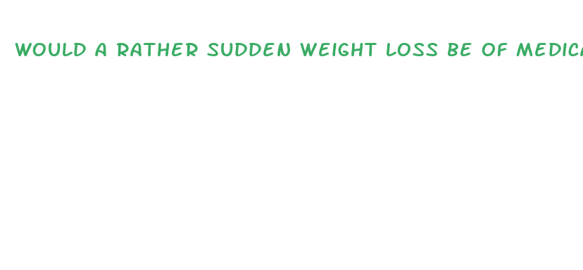 would a rather sudden weight loss be of medical concern